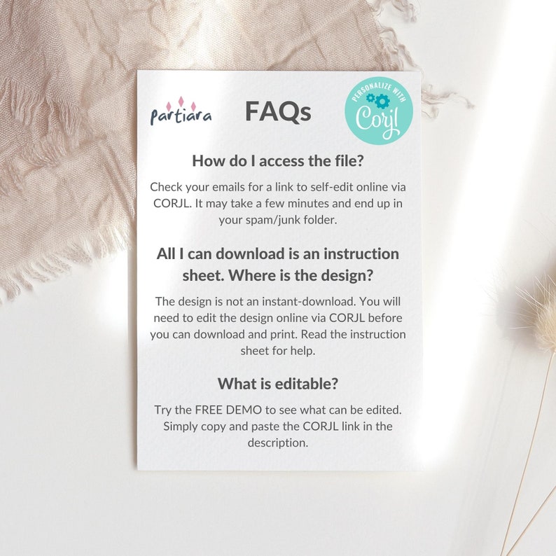 May include: A white card with a blue circle containing the text "PERSONALIZE WITH Corjl" and the text "FAQs" in a blue font. The card contains information about how to access and edit a digital design file. The text "How do I access the file?" is in a blue font. The text "Check your emails for a link to self-edit online via CORJL. It may take a few minutes and end up in your spam/junk folder." is in a black font. The text "All I can download is an instruction sheet. Where is the design?" is in a blue font. The text "The design is not an instant-download. You will need to edit the design online via CORJL before you can download and print. Read the instruction sheet for help." is in a black font. The text "What is editable?" is in a blue font. The text "Try the FREE DEMO to see what can be edited. Simply copy and paste the CORJL link in the description." is in a black font.