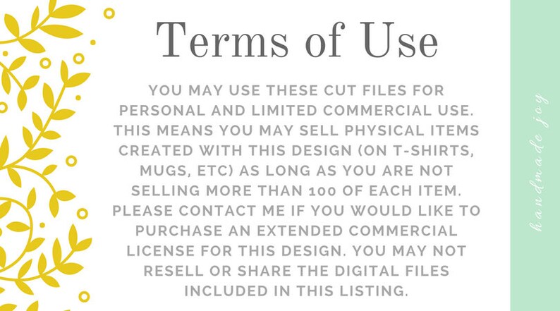 May include: Terms of Use for digital cut files. You may use these files for personal and limited commercial use. This means you may sell physical items created with this design (on t-shirts, mugs, etc.) as long as you are not selling more than 100 of each item. Please contact me if you would like to purchase an extended commercial license for this design. You may not resell or share the digital files included in this listing.