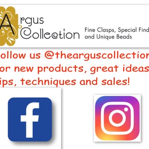 May include: A graphic with the text "Argus Collection" in gold lettering with a stylized letter "A" in gold. The text "Fine Clasps, Special Findings and Unique Beads" is below the logo. The text "Follow us @thearguscollection for new products, great ideas, tips, techniques and sales!" is below the logo. The graphic includes icons for Facebook and Instagram.