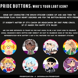 May include: A collection of eight pride buttons featuring various cartoon characters, each with a different pride flag background. The text on the image reads "Pride Buttons: Who's your LGBT icon?" and "Grab any character I've drawn sticker chibis of and add them to whatever flag your heart desires and pin the button/badge with pride! It doesn't matter if it's canon or headcanon or just pure crack. If it makes you happy it's valid! Are you sure Sephiroth is trans? Do you want Sokka to be a gay icon? Wish to celebrate Animal Crossing's Bob's cryptid enby energy? Or want to celebrate some of the real canon representation we've gotten? I got u fam. Whatever you want. No judgement attached. Proserpiiart.com // Instagram.com/proserpiiart"