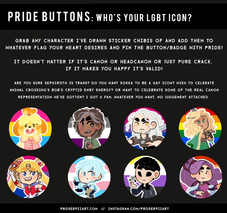 May include: A collection of eight pride buttons featuring various cartoon characters, each with a different pride flag background. The text on the image reads "Pride Buttons: Who's your LGBT icon?" and "Grab any character I've drawn sticker chibis of and add them to whatever flag your heart desires and pin the button/badge with pride! It doesn't matter if it's canon or headcanon or just pure crack. If it makes you happy it's valid! Are you sure Sephiroth is trans? Do you want Sokka to be a gay icon? Wish to celebrate Animal Crossing's Bob's cryptid enby energy? Or want to celebrate some of the real canon representation we've gotten? I got u fam. Whatever you want. No judgement attached. Proserpiiart.com // Instagram.com/proserpiiart"