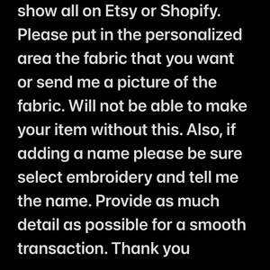 May include: Text on a black background with white text. The text reads: "Check out my Facebook page for fabric choices I have lots of different fabrics and cannot show all on Etsy or Shopify. Please put in the personalized area the fabric that you want or send me a picture of the fabric. Will not be able to make your item without this. Also, if adding a name please be sure select embroidery and tell me the name. Provide as much detail as possible for a smooth transaction. Thank you Facebook.com/BraunstonsCreations"