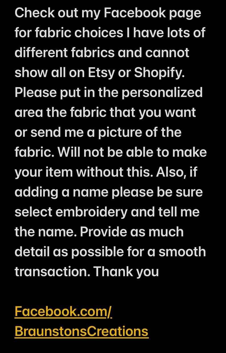 May include: Text on a black background with white text. The text reads: "Check out my Facebook page for fabric choices I have lots of different fabrics and cannot show all on Etsy or Shopify. Please put in the personalized area the fabric that you want or send me a picture of the fabric. Will not be able to make your item without this. Also, if adding a name please be sure select embroidery and tell me the name. Provide as much detail as possible for a smooth transaction. Thank you Facebook.com/BraunstonsCreations"