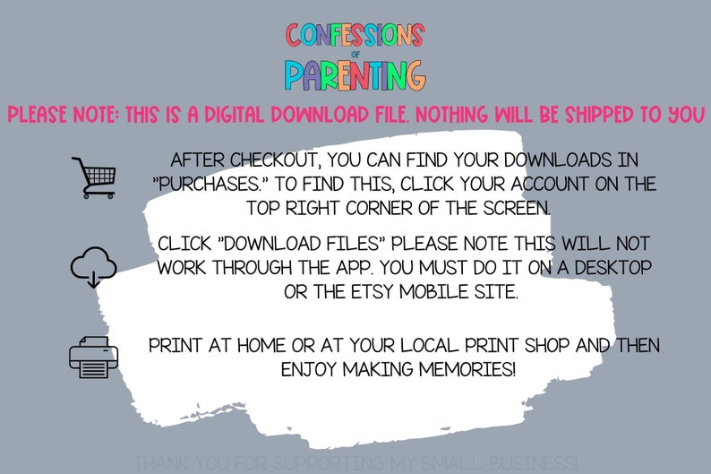 May include: A white text box with a gray background. The text box contains instructions for downloading a digital file. The text reads: "PLEASE NOTE: THIS IS A DIGITAL DOWNLOAD FILE. NOTHING WILL BE SHIPPED TO YOU. AFTER CHECKOUT, YOU CAN FIND YOUR DOWNLOADS IN "PURCHASES." TO FIND THIS, CLICK YOUR ACCOUNT ON THE TOP RIGHT CORNER OF THE SCREEN. CLICK "DOWNLOAD FILES" PLEASE NOTE THIS WILL NOT WORK THROUGH THE APP. YOU MUST DO IT ON A DESKTOP OR THE ETSY MOBILE SITE. PRINT AT HOME OR AT YOUR LOCAL PRINT SHOP AND THEN ENJOY MAKING MEMORIES!"