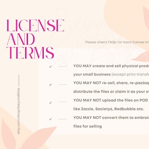 May include: A pink and white graphic with the text "LICENSE AND TERMS" in bold pink letters. The text "Please check FAQs for more license info." is also included. The graphic lists four terms for using the digital files: You may create and sell physical products in your small business (except print transfers). You may not re-sell, share, re-package or distribute the files or claim it as your own. You may not upload the files on POD sites like Zazzle, Society6, Redbubble etc. You may not convert them to embroidered files for selling.