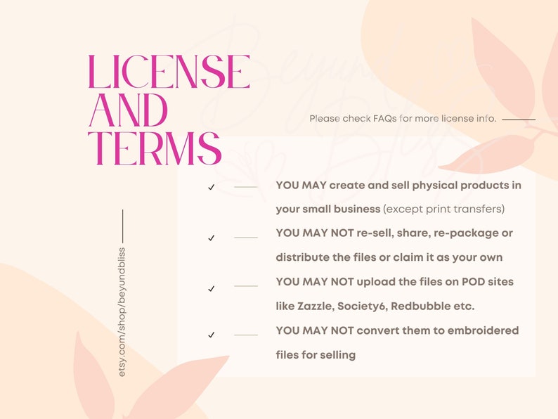 May include: A pink and white graphic with the text "LICENSE AND TERMS" in bold pink letters. The text "Please check FAQs for more license info." is also included. The graphic lists four terms for using the digital files: You may create and sell physical products in your small business (except print transfers). You may not re-sell, share, re-package or distribute the files or claim it as your own. You may not upload the files on POD sites like Zazzle, Society6, Redbubble etc. You may not convert them to embroidered files for selling.