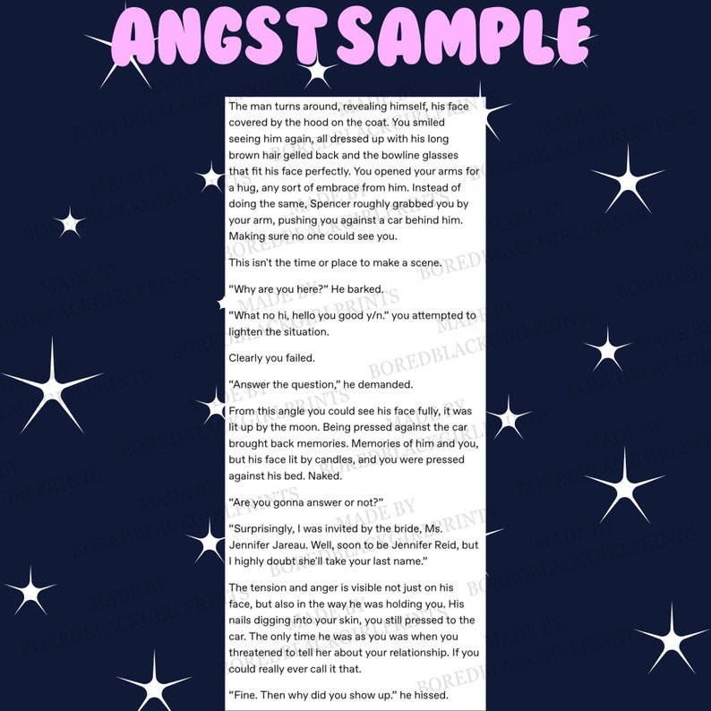 May include: A close-up of a text-based image with a dark blue background and white stars. The text reads "ANGST SAMPLE" in a pink font. The text below the title reads "The man turns around, revealing himself, his face covered by the hood on the coat. You smiled seeing him again, all dressed up with his long brown hair gelled back and the bowline glasses that fit his face perfectly. You opened your arms for a hug, any sort of embrace from him. Instead of doing the same, Spencer roughly grabbed you by your arm, pushing you against a car behind him. Making sure no one could see you. This isn't the time or place to make a scene. "Why are you here?" He barked. "What no hi, hello you good y/n." you attempted to lighten the situation. Clearly you failed. "Answer the question," he demanded. From this angle you could see his face fully, it was lit up by the moon. Being pressed against the car brought back memories. Memories of him and you, but his face lit by candles, and you were pressed against his bed. Naked. "Are you gonna answer or not?" "Surprisingly, I was invited by the bride, Ms. Jennifer Jareau. Well, soon to be Jennifer Reid, but I highly doubt she'll take your last name." The tension and anger is visible not just on his face, but also in the way he was holding you. His nails digging into your skin, you still pressed to the car. The only time he was as you was when you threatened to tell her about your relationship. If you could really ever call it that. "Fine. Then why did you show up." he hissed."