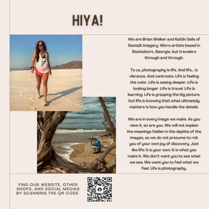 May include: A woman in a white tank top and denim shorts walks on a white, sandy surface. The text "HIYA!" is at the top of the image. The text "We are Brian Welker and Kaitlin Sells of Gestalt Imagery. We're artists based in Statesboro, Georgia, but travelers through and through." is below the image. The text "To us, photography is life. And life... is vibrance. And contrasts. Life is feeling the color. Life is seeing deeper. Life is looking longer. Life is travel. Life is learning. Life is grasping the big picture, but life is knowing that what ultimately matters is how you handle the details." is below the text. The text "We are in every image we make. As you view it, so are you. We will not explain the meanings hidden in the depths of the images, as we do not presume to rob you of your own joy of discovery. Just like life: it is your own. It is what you make it. We don't want you to see what we see. We want you to feel what we feel. Life is photography." is below the text. The text "FIND OUR WEBSITE, OTHER SHOPS, AND SOCIAL MEDIAS BY SCANNING THE QR CODE" is at the bottom of the image. A QR code is below the text.