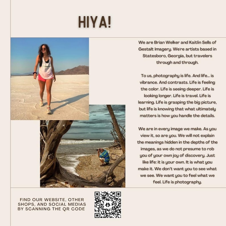 May include: A woman in a white tank top and denim shorts walks on a white, sandy surface. The text "HIYA!" is at the top of the image. The text "We are Brian Welker and Kaitlin Sells of Gestalt Imagery. We're artists based in Statesboro, Georgia, but travelers through and through." is below the image. The text "To us, photography is life. And life... is vibrance. And contrasts. Life is feeling the color. Life is seeing deeper. Life is looking longer. Life is travel. Life is learning. Life is grasping the big picture, but life is knowing that what ultimately matters is how you handle the details." is below the text. The text "We are in every image we make. As you view it, so are you. We will not explain the meanings hidden in the depths of the images, as we do not presume to rob you of your own joy of discovery. Just like life: it is your own. It is what you make it. We don't want you to see what we see. We want you to feel what we feel. Life is photography." is below the text. The text "FIND OUR WEBSITE, OTHER SHOPS, AND SOCIAL MEDIAS BY SCANNING THE QR CODE" is at the bottom of the image. A QR code is below the text.