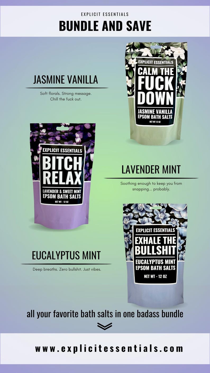 May include: A bundle of Explicit Essentials Epsom bath salts in four different scents: Jasmine Vanilla, Calm the Fuck Down, Bitch Relax, Lavender Mint, and Exhale the Bullshit. Each bag is 12 oz.