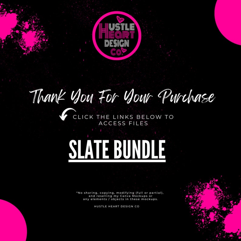 May include: A black and pink graphic with the text "HUSTLE HEART DESIGN CO." in a circle. The text "Thank You For Your Purchase" is below the circle. The text "CLICK THE LINKS BELOW TO ACCESS FILES" is below the text "Thank You For Your Purchase". The text "SLATE BUNDLE" is below the text "CLICK THE LINKS BELOW TO ACCESS FILES". The text "No sharing, copying, modifying (full or partial), and reselling my Canva Mockups or any elements/objects in these mockups. HUSTLE HEART DESIGN CO" is at the bottom of the graphic.