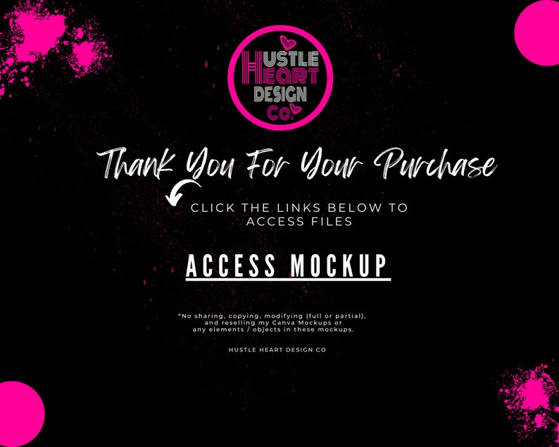May include: A black and pink graphic with the text "Hustle Heart Design Co." and the words "Thank You For Your Purchase" and "Click the links below to access files". The graphic also includes the text "Access Mockup" and a copyright notice that reads "No sharing, copying, modifying (full or partial), and reselling my Canva Mockups or any elements/objects in these mockups. Hustle Heart Design Co."