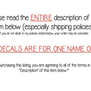 May include: Text on a white background that reads: "Please read the ENTIRE description of this item below (especially shipping policies!) If you do not abide to my policies stated below, your order may be cancelled. ALL DECALS ARE FOR ONE NAME ONLY! *By purchasing this listing, you are agreeing to all of the terms in the "Description" of this item below.*"