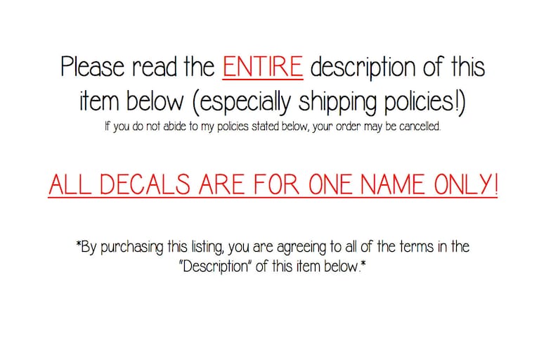 May include: Text on a white background that reads: "Please read the ENTIRE description of this item below (especially shipping policies!) If you do not abide to my policies stated below, your order may be cancelled. ALL DECALS ARE FOR ONE NAME ONLY! *By purchasing this listing, you are agreeing to all of the terms in the "Description" of this item below.*"
