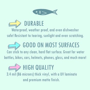 May include: A graphic with three arrows pointing to the right, each with a different color. The text "DURABLE" is above the first arrow, "GOOD ON MOST SURFACES" is above the second arrow, and "HIGH QUALITY" is above the third arrow. The text below the arrows describes the features of the product. The text says "Waterproof, weather proof, and even dishwasher safe! Resistant to tearing, sunlight and even scratching." The text below the second arrow says "Can stick to any clean, hard flat surface. Great for water bottles, bikes, cars, helmets, phones, glass, and much more!" The text below the third arrow says "3.4 mil (86 microns) thick vinyl, with a UV laminate and premium matte finish."