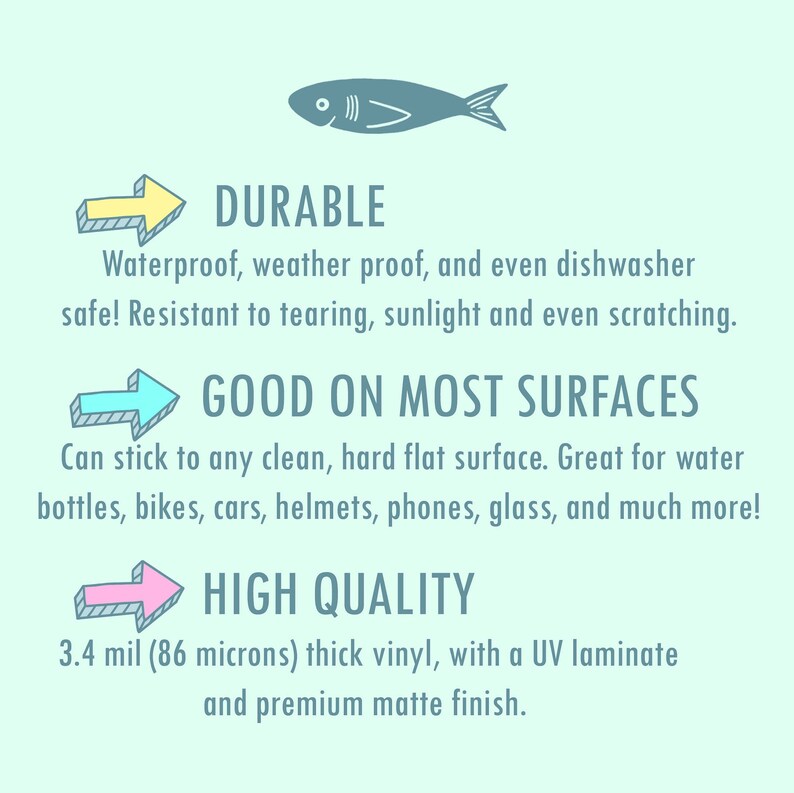 May include: A graphic with three arrows pointing to the right, each with a different color. The text "DURABLE" is above the first arrow, "GOOD ON MOST SURFACES" is above the second arrow, and "HIGH QUALITY" is above the third arrow. The text below the arrows describes the features of the product. The text says "Waterproof, weather proof, and even dishwasher safe! Resistant to tearing, sunlight and even scratching." The text below the second arrow says "Can stick to any clean, hard flat surface. Great for water bottles, bikes, cars, helmets, phones, glass, and much more!" The text below the third arrow says "3.4 mil (86 microns) thick vinyl, with a UV laminate and premium matte finish."