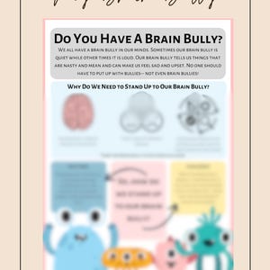 May include: A colourful illustration with the text "My Brain Bully" and "Do You Have A Brain Bully?"  The illustration shows a brain with three different coloured sections, each with a different expression. The text below the brain reads "We all have a brain bully in our minds. Sometimes our brain bully is quiet while other times it is loud. Our brain bully tells us things that are nasty and mean and can make us feel sad and upset. No one should have to put up with bullies - not even brain bullies!"  The text below that reads "Why Do We Need To Stand Up To Our Brain Bully?"  The illustration shows three cartoon characters, one blue, one orange, and one pink, each with a different expression.