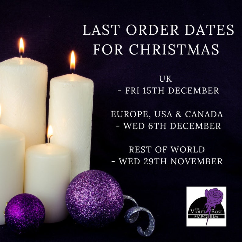 May include: Last order dates for Christmas from The Violet Rose Emporium.  UK orders must be placed by Friday, December 15th. Orders from Europe, USA, and Canada must be placed by Wednesday, December 6th. Orders from the rest of the world must be placed by Wednesday, November 29th.