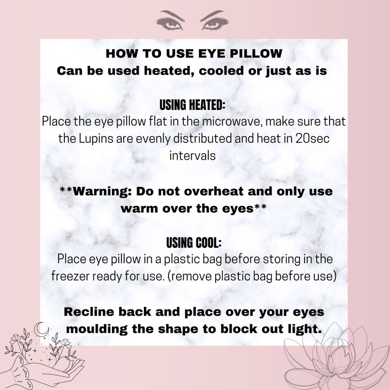 May include: A pink and white marble background with black text explaining how to use an eye pillow. The text includes instructions for using the eye pillow heated or cooled. The text also includes a warning to not overheat the eye pillow and to only use it warm over the eyes.
