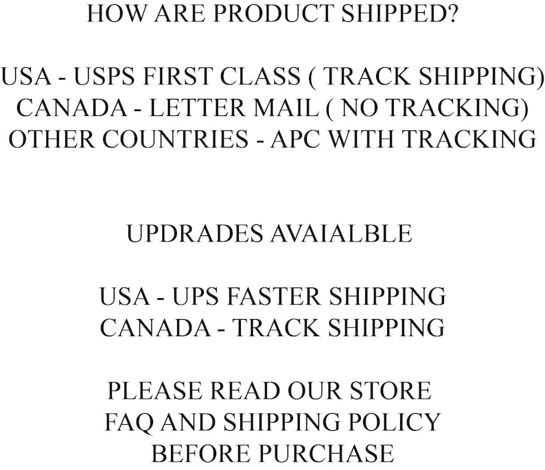 May include: Text explaining shipping options for products.  USA orders are shipped via USPS First Class with tracking.  Canada orders are shipped via letter mail with no tracking.  Orders to other countries are shipped via APC with tracking.  Faster shipping options are available for USA and Canada orders.  The text also encourages customers to read the store's FAQ and shipping policy before purchasing.