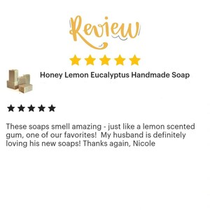 May include: Five star review for Honey Lemon Eucalyptus Handmade Soap. The review reads: "These soaps smell amazing - just like a lemon scented gum, one of our favorites! My husband is definitely loving his new soaps! Thanks again, Nicole"