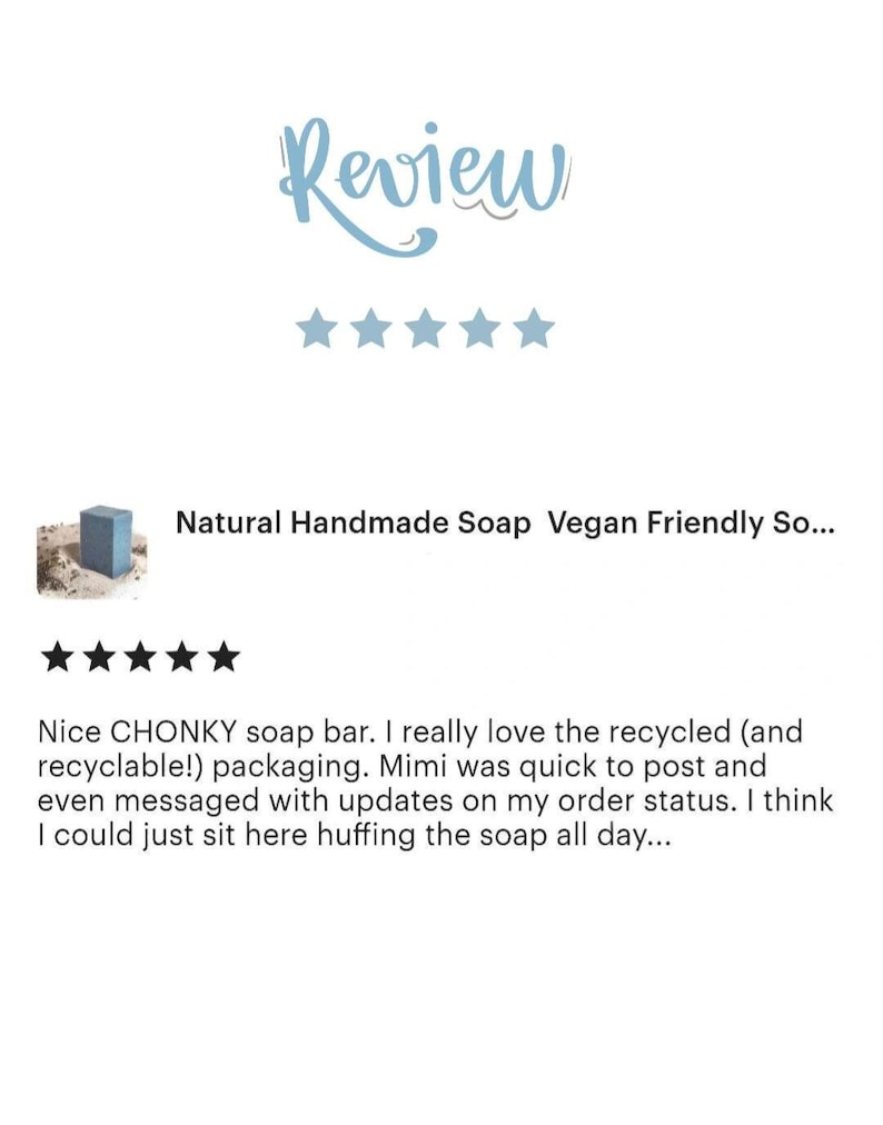 May include: Five star review for a natural handmade soap bar. The review states "Nice CHONKY soap bar. I really love the recycled (and recyclable!) packaging. Mimi was quick to post and even messaged with updates on my order status. I think I could just sit here huffing the soap all day..."