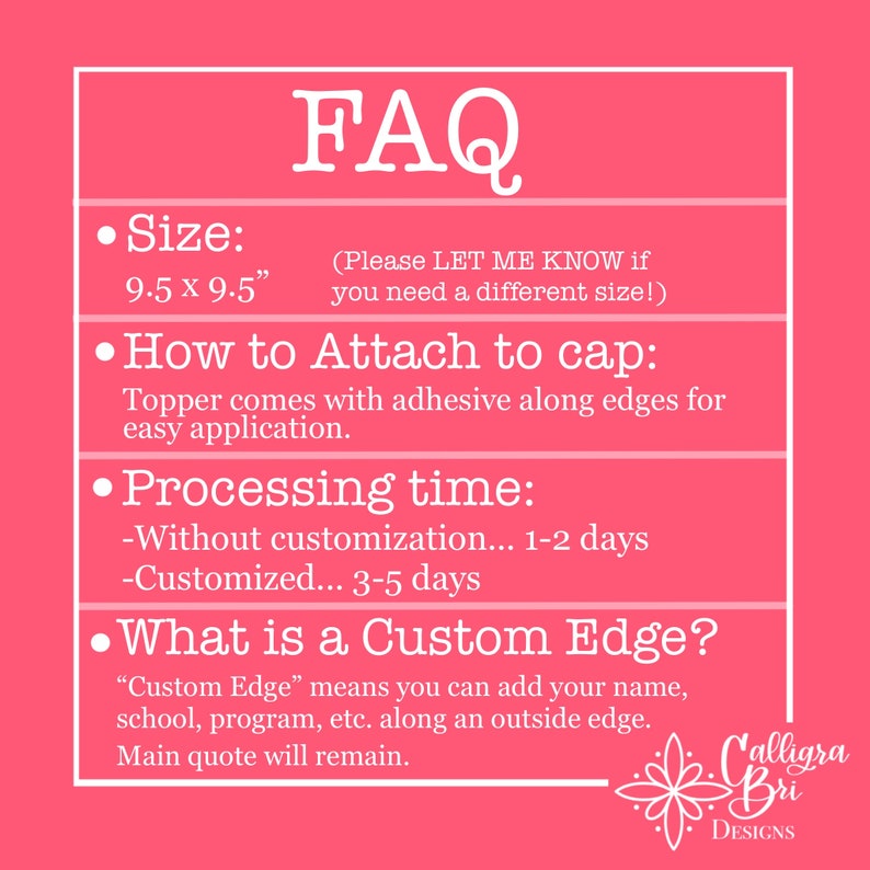 May include: FAQ about a graduation cap topper. The topper is 9.5 inches by 9.5 inches and comes with adhesive for easy application. It can be customized with a name, school, or program. Processing time is 1-2 days without customization and 3-5 days with customization.