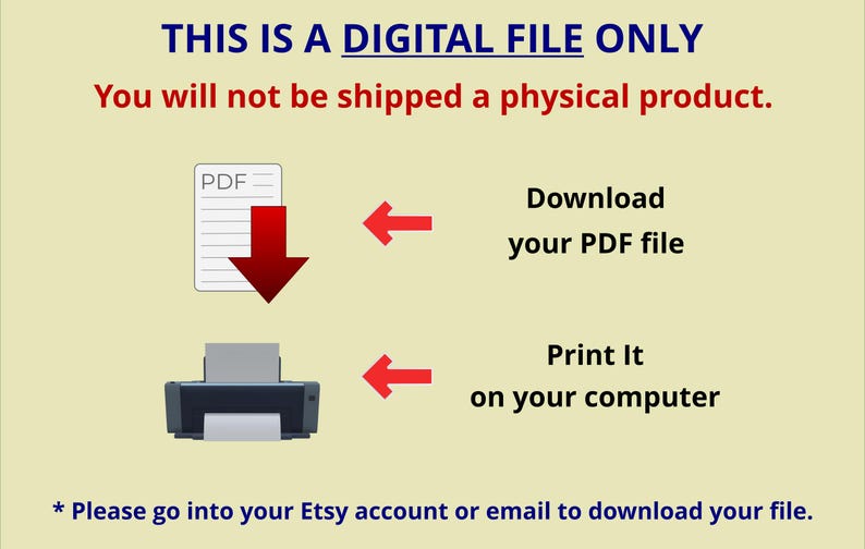 May include: A digital file notification with a light yellow background. Text reads: THIS IS A DIGITAL FILE ONLY. You will not be shipped a physical product. Icons include a PDF document, a printer, and red arrows. Text: Download your PDF file, Print It on your computer, and * Please go into your Etsy account or email to download your file.