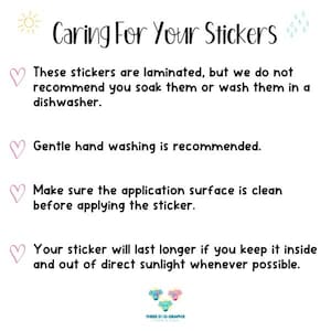 May include: Caring for your stickers: These stickers are laminated, but we do not recommend soaking or washing them in a dishwasher. Gentle hand washing is recommended. Make sure the application surface is clean before applying the sticker. Your sticker will last longer if you keep it inside and out of direct sunlight whenever possible.