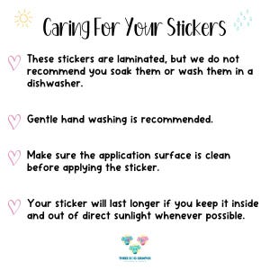 May include: Caring for your stickers: These stickers are laminated, but we do not recommend soaking or washing them in a dishwasher. Gentle hand washing is recommended. Make sure the application surface is clean before applying the sticker. Your sticker will last longer if you keep it inside and out of direct sunlight whenever possible.