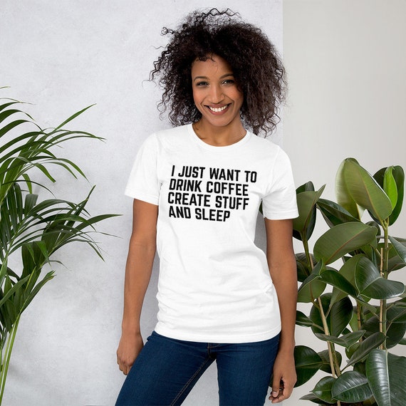 I Just Want To: Drink Coffee Create Stuff And Sleep T-Shirt I Just Want To: Drink Coffee Create Stuff And Sleep T-Shirt