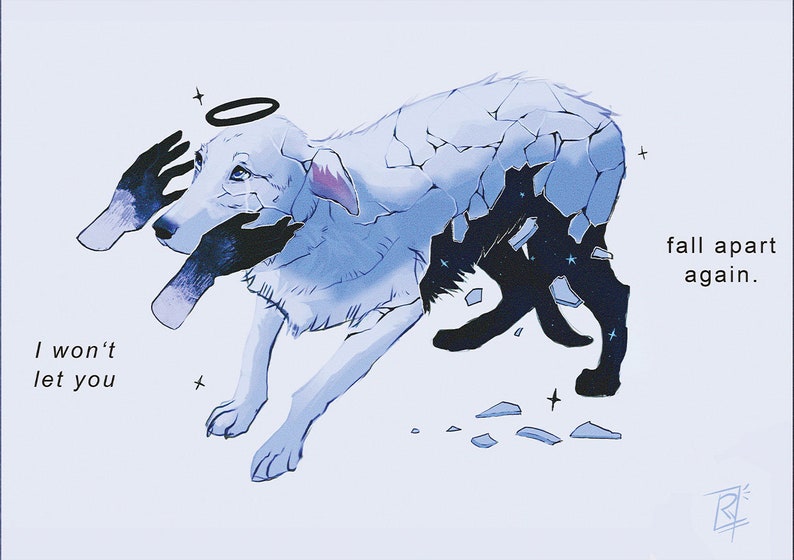 May include: A digital illustration of a white dog with a halo, its body is made of broken pieces of glass. The dog is being held together by two hands. The text "I won't let you fall apart again." is written in the lower left corner of the image.