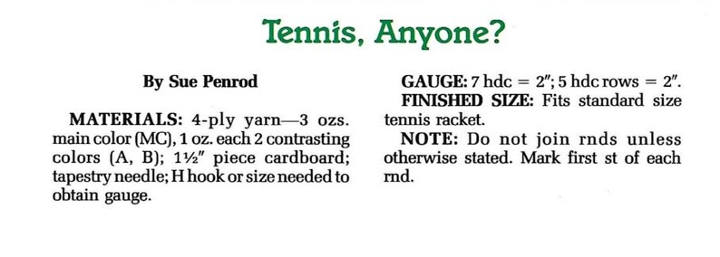 May include: A crochet pattern for a tennis racket cover. The pattern is by Sue Penrod and includes materials, gauge, finished size, and instructions. The pattern requires 4-ply yarn in 3 colors, cardboard, a tapestry needle, and an H hook.