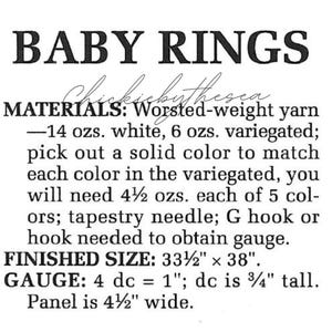 May include: A crochet pattern for Baby Rings, using worsted weight yarn in white and variegated colors. The pattern requires 14 ounces of white yarn, 6 ounces of variegated yarn, and 4 1/2 ounces of each of 5 solid colors to match the variegated yarn. The finished size is 33 1/2 inches by 38 inches. The gauge is 4 double crochet stitches equal 1 inch, and the double crochet stitch is 3/4 inch tall. The panel is 4 1/2 inches wide.