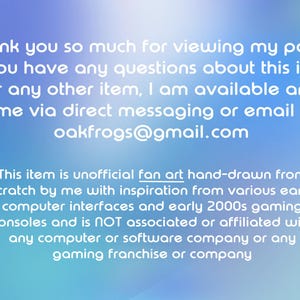 May include: A digital graphic with a blue gradient background featuring white text that reads: Thank you so much for viewing my page! If you have any questions about this item or any other item, I am available any time via direct messaging or email at oakfrogs@gmail.com. This item is unofficial fan art hand-drawn from scratch by me with inspiration from various early computer interfaces and early 2000s gaming consoles and is NOT associated or affiliated with any computer or software company or any gaming franchise or company.