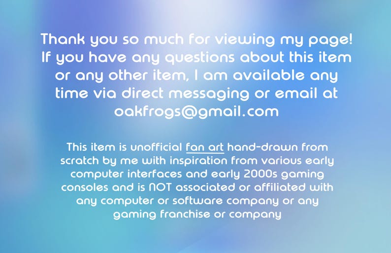 May include: A digital graphic with a blue gradient background featuring white text that reads: Thank you so much for viewing my page! If you have any questions about this item or any other item, I am available any time via direct messaging or email at oakfrogs@gmail.com. This item is unofficial fan art hand-drawn from scratch by me with inspiration from various early computer interfaces and early 2000s gaming consoles and is NOT associated or affiliated with any computer or software company or any gaming franchise or company.