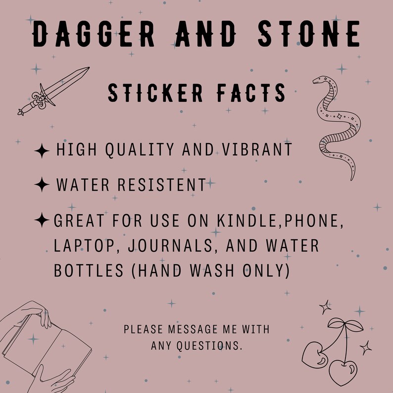 May include: A pink background with black text that reads "Dagger and Stone Sticker Facts". The text is surrounded by small white stars. There are three black and white illustrations: a dagger, a snake, and a cherry. The text below the title reads "High quality and vibrant, water resistant, great for use on Kindle, phone, laptop, journals, and water bottles (hand wash only). Please message me with any questions."