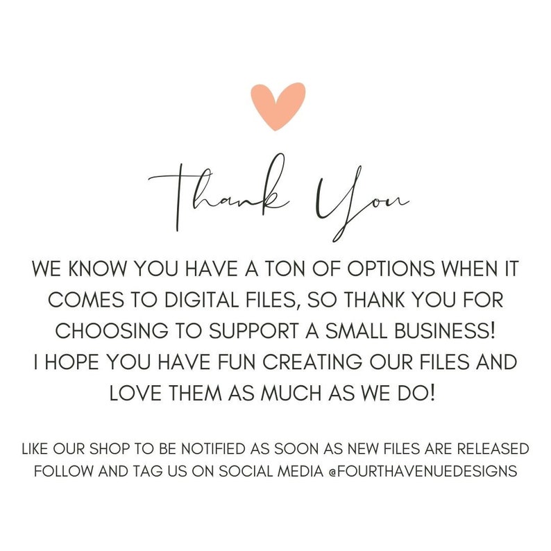 May include: Thank You text with a pink heart above the text. The text below says: We know you have a ton of options when it comes to digital files, so thank you for choosing to support a small business! I hope you have fun creating our files and love them as much as we do! Like our shop to be notified as soon as new files are released. Follow and tag us on social media @fourthavenuedesigns.
