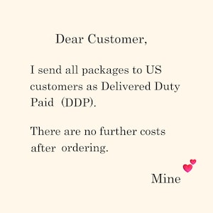 May include: A cream-colored informational card with black text that reads: Dear Customer, I send all packages to US customers as Delivered Duty Paid (DDP). There are no further costs after ordering. Mine, with two small pink hearts.