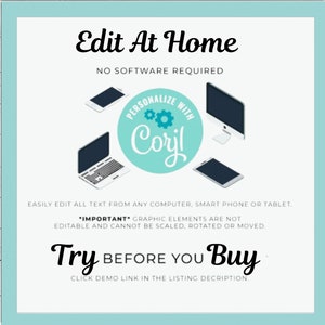 May include: A teal blue square with rounded corners contains a white background with the text "Edit At Home" in black. Below the text is "NO SOFTWARE REQUIRED" in black. A teal blue circle with the text "PERSONALIZE WITH Coril" in white is in the center of the image. Three devices are shown: a laptop, a desktop computer, and a smartphone. The text "EASILY EDIT ALL TEXT FROM ANY COMPUTER, SMART PHONE OR TABLET." is below the devices. The text "*IMPORTANT* GRAPHIC ELEMENTS ARE NOT EDITABLE AND CANNOT BE SCALED, ROTATED OR MOVED." is below the previous text. The text "Try BEFORE YOU Buy" is in black with the word "Try" in a larger font size. The text "CLICK DEMO LINK IN THE LISTING DESCRIPTION." is below the previous text.