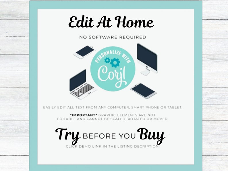 May include: A teal blue square with rounded corners contains a white background with the text "Edit At Home" in black. Below the text is "NO SOFTWARE REQUIRED" in black. A teal blue circle with the text "PERSONALIZE WITH Coril" in white is in the center of the image. Three devices are shown: a laptop, a desktop computer, and a smartphone. The text "EASILY EDIT ALL TEXT FROM ANY COMPUTER, SMART PHONE OR TABLET." is below the devices. The text "*IMPORTANT* GRAPHIC ELEMENTS ARE NOT EDITABLE AND CANNOT BE SCALED, ROTATED OR MOVED." is below the previous text. The text "Try BEFORE YOU Buy" is in black with the word "Try" in a larger font size. The text "CLICK DEMO LINK IN THE LISTING DESCRIPTION." is below the previous text.