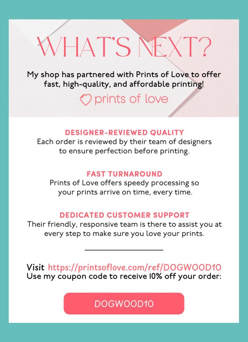 May include: A pink and white graphic with the text "WHAT'S NEXT?" and "prints of love". The graphic also includes the text "DESIGNER-REVIEWED QUALITY", "FAST TURNAROUND", and "DEDICATED CUSTOMER SUPPORT". The graphic also includes the text "Visit https://printsoflove.com/ref/DOGWOOD10 Use my coupon code to receive 10% off your order: DOGWOOD10".