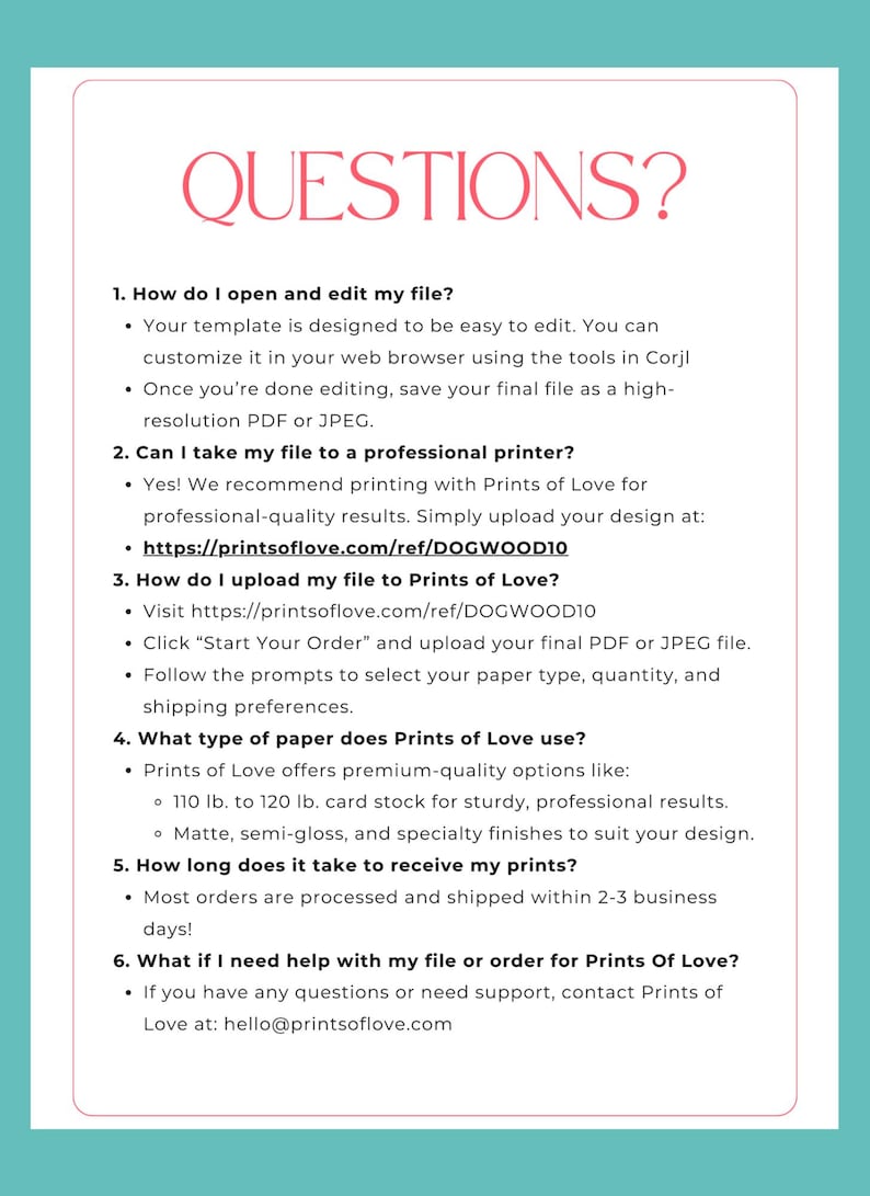 May include: A white and pink document with the title "QUESTIONS?" and a list of frequently asked questions about opening and editing files, uploading files, paper types, shipping times, and customer support for Prints of Love.
