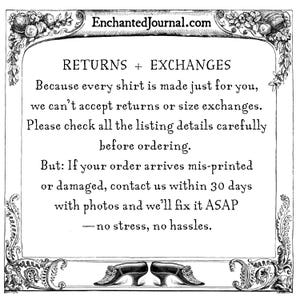 May include: A black and white informational graphic with a decorative floral border featuring the text: EnchantedJournal.com, RETURNS + EXCHANGES, Because every shirt is made just for you, we can't accept returns or size exchanges. Please check all the listing details carefully before ordering. But: If your order arrives mis-printed or damaged, contact us within 30 days with photos and we'll fix it ASAP &mdash; no stress, no hassles.