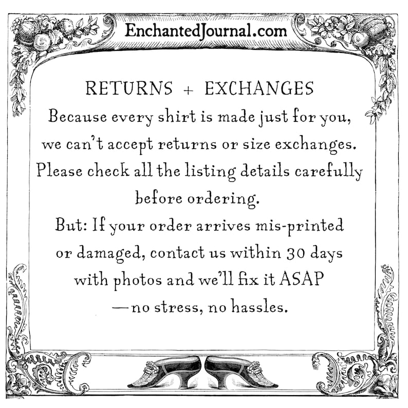 May include: A black and white informational graphic with a decorative floral border featuring the text: EnchantedJournal.com, RETURNS + EXCHANGES, Because every shirt is made just for you, we can't accept returns or size exchanges. Please check all the listing details carefully before ordering. But: If your order arrives mis-printed or damaged, contact us within 30 days with photos and we'll fix it ASAP &mdash; no stress, no hassles.