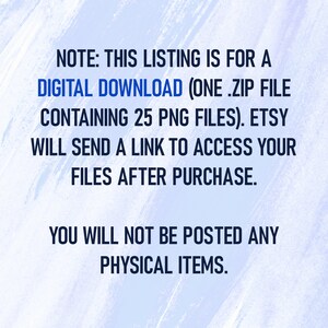 May include: Text on a blue and white background that reads: "NOTE: THIS LISTING IS FOR A DIGITAL DOWNLOAD (ONE .ZIP FILE CONTAINING 25 PNG FILES). ETSY WILL SEND A LINK TO ACCESS YOUR FILES AFTER PURCHASE. YOU WILL NOT BE POSTED ANY PHYSICAL ITEMS."