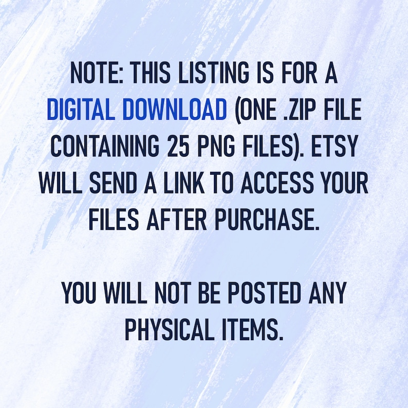 May include: Text on a blue and white background that reads: "NOTE: THIS LISTING IS FOR A DIGITAL DOWNLOAD (ONE .ZIP FILE CONTAINING 25 PNG FILES). ETSY WILL SEND A LINK TO ACCESS YOUR FILES AFTER PURCHASE. YOU WILL NOT BE POSTED ANY PHYSICAL ITEMS."
