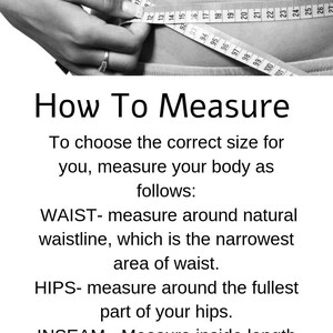 May include: Black and white image showing how to measure your waist, hips, and inseam. The image shows a person using a measuring tape to measure their waist. The text reads: "How To Measure To choose the correct size for you, measure your body as follows: WAIST- measure around natural waistline, which is the narrowest area of waist. HIPS- measure around the fullest part of your hips. INSEAM - Measure inside length of your legs from crotch to bottom of your ankle."