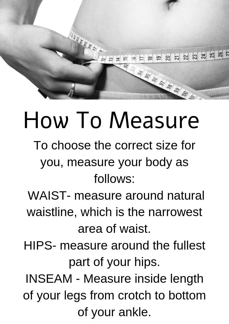 May include: Black and white image showing how to measure your waist, hips, and inseam. The image shows a person using a measuring tape to measure their waist. The text reads: "How To Measure To choose the correct size for you, measure your body as follows: WAIST- measure around natural waistline, which is the narrowest area of waist. HIPS- measure around the fullest part of your hips. INSEAM - Measure inside length of your legs from crotch to bottom of your ankle."