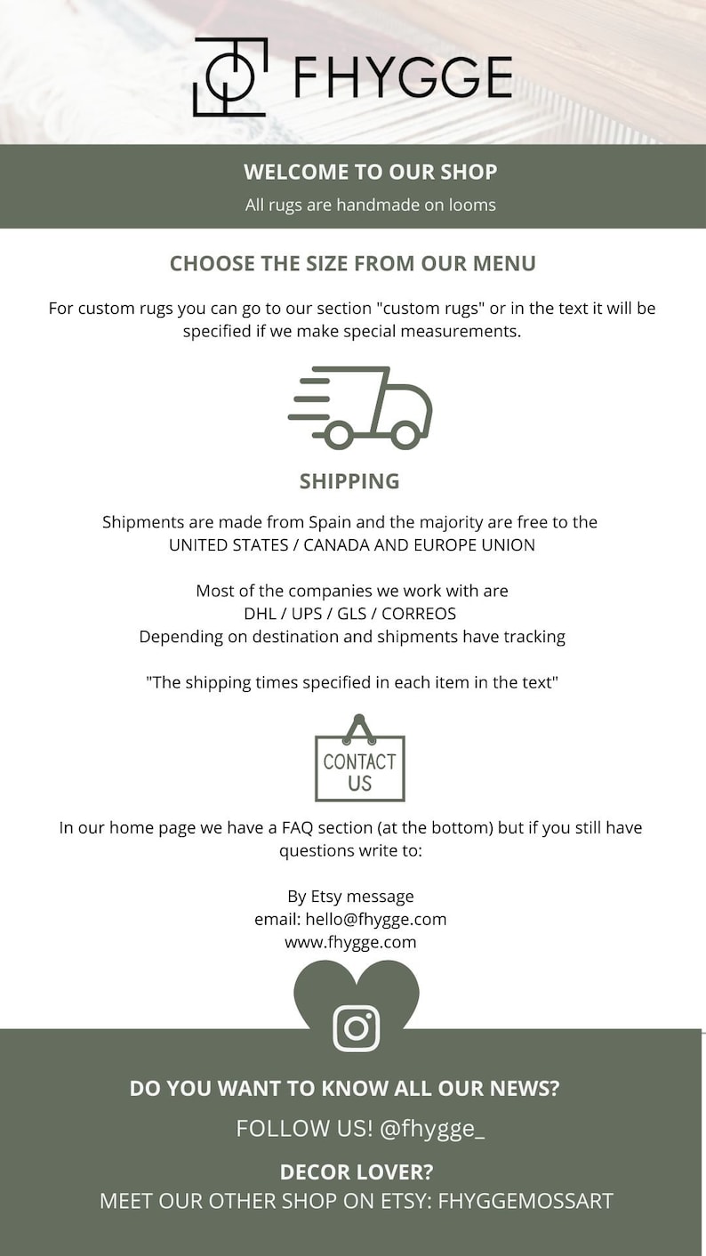 May include: A graphic with the text "FHYGGE" in a white box with a black outline. The text "WELCOME TO OUR SHOP" is below the logo. The text "All rugs are handmade on looms" is below the first line of text. The text "CHOOSE THE SIZE FROM OUR MENU" is below the second line of text. The text "For custom rugs you can go to our section "custom rugs" or in the text it will be specified if we make special measurements." is below the third line of text. The text "SHIPPING" is below the fourth line of text. The text "Shipments are made from Spain and the majority are free to the UNITED STATES / CANADA AND EUROPE UNION" is below the fifth line of text. The text "Most of the companies we work with are DHL/UPS/GLS/CORREOS" is below the sixth line of text. The text "Depending on destination and shipments have tracking" is below the seventh line of text. The text "The shipping times specified in each item in the text" is below the eighth line of text. The text "CONTACT US" is below the ninth line of text. The text "In our home page we have a FAQ section (at the bottom) but if you still have questions write to: By Etsy message email: hello@fhygge.com www.fhygge.com" is below the tenth line of text. The text "DO YOU WANT TO KNOW ALL OUR NEWS? FOLLOW US! @fhygge_ DECOR LOVER? MEET OUR OTHER SHOP ON ETSY: FHYGGEMOSSART" is below the eleventh line of text.